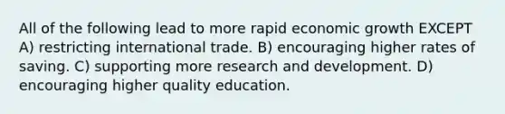 All of the following lead to more rapid economic growth EXCEPT A) restricting international trade. B) encouraging higher rates of saving. C) supporting more research and development. D) encouraging higher quality education.