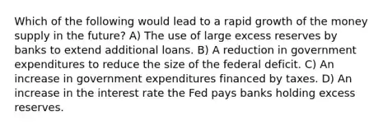 Which of the following would lead to a rapid growth of the money supply in the future? A) The use of large excess reserves by banks to extend additional loans. B) A reduction in government expenditures to reduce the size of the federal deficit. C) An increase in government expenditures financed by taxes. D) An increase in the interest rate the Fed pays banks holding excess reserves.