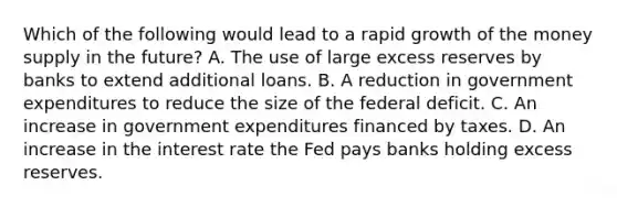 Which of the following would lead to a rapid growth of the money supply in the future? A. The use of large excess reserves by banks to extend additional loans. B. A reduction in government expenditures to reduce the size of the federal deficit. C. An increase in government expenditures financed by taxes. D. An increase in the interest rate the Fed pays banks holding excess reserves.