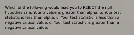 Which of the following would lead you to REJECT the null hypothesis? a. Your p-value is greater than alpha. b. Your test statistic is less than alpha. c. Your test statistic is less than a negative critical value. d. Your test statistic is greater than a negative critical value.