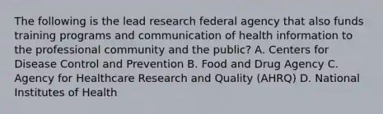 The following is the lead research federal agency that also funds training programs and communication of health information to the professional community and the public? A. Centers for Disease Control and Prevention B. Food and Drug Agency C. Agency for Healthcare Research and Quality (AHRQ) D. National Institutes of Health