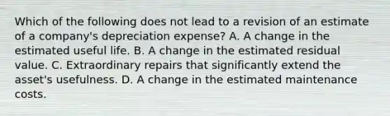 Which of the following does not lead to a revision of an estimate of a company's depreciation expense? A. A change in the estimated useful life. B. A change in the estimated residual value. C. Extraordinary repairs that significantly extend the asset's usefulness. D. A change in the estimated maintenance costs.