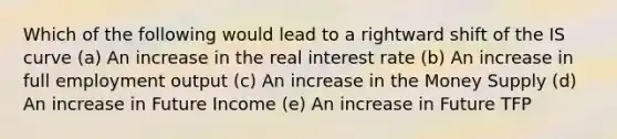 Which of the following would lead to a rightward shift of the IS curve (a) An increase in the real interest rate (b) An increase in full employment output (c) An increase in the Money Supply (d) An increase in Future Income (e) An increase in Future TFP