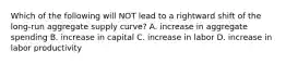 Which of the following will NOT lead to a rightward shift of the​ long-run aggregate supply​ curve? A. increase in aggregate spending B. increase in capital C. increase in labor D. increase in labor productivity