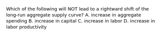 Which of the following will NOT lead to a rightward shift of the​ long-run aggregate supply​ curve? A. increase in aggregate spending B. increase in capital C. increase in labor D. increase in labor productivity