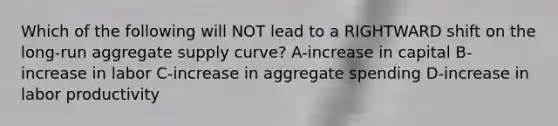 Which of the following will NOT lead to a RIGHTWARD shift on the long-run aggregate supply curve? A-increase in capital B-increase in labor C-increase in aggregate spending D-increase in labor productivity