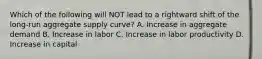 Which of the following will NOT lead to a rightward shift of the long-run aggregate supply curve? A. Increase in aggregate demand B. Increase in labor C. Increase in labor productivity D. Increase in capital