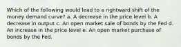 Which of the following would lead to a rightward shift of the money demand curve? a. A decrease in the price level b. A decrease in output c. An open market sale of bonds by the Fed d. An increase in the price level e. An open market purchase of bonds by the Fed.