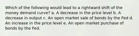 Which of the following would lead to a rightward shift of the money demand curve? a. A decrease in the price level b. A decrease in output c. An open market sale of bonds by the Fed d. An increase in the price level e. An open market purchase of bonds by the Fed.