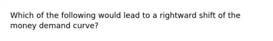 Which of the following would lead to a rightward shift of the money demand curve?