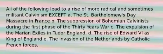 All of the following lead to a rise of more radical and sometimes militant Calvinism EXCEPT a. The St. Bartholomew's Day Massacre in France b. The suppression of Bohemian Calvinists during the first phase of the Thirty Years War c. The expulsion of the Marian Exiles in Tudor England. d. The rise of Edward VI as King of England e. The invasion of the Netherlands by Catholic French forces.