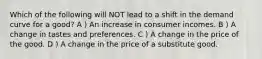 Which of the following will NOT lead to a shift in the demand curve for a good? A ) An increase in consumer incomes. B ) A change in tastes and preferences. C ) A change in the price of the good. D ) A change in the price of a substitute good.