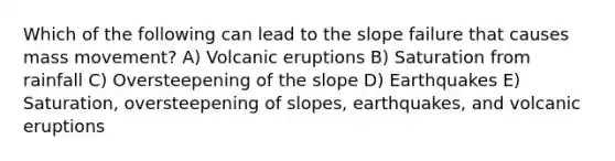 Which of the following can lead to the slope failure that causes mass movement? A) Volcanic eruptions B) Saturation from rainfall C) Oversteepening of the slope D) Earthquakes E) Saturation, oversteepening of slopes, earthquakes, and volcanic eruptions