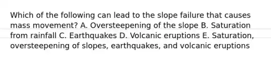 Which of the following can lead to the slope failure that causes mass movement? A. Oversteepening of the slope B. Saturation from rainfall C. Earthquakes D. Volcanic eruptions E. Saturation, oversteepening of slopes, earthquakes, and volcanic eruptions