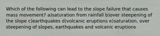 Which of the following can lead to the slope failure that causes mass movement? a)saturation from rainfall b)over steepening of the slope c)earthquakes d)volcanic eruptions e)saturation, over steepening of slopes, earthquakes and volcanic eruptions