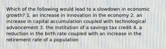 Which of the following would lead to a slowdown in economic growth? 1. an increase in innovation in the economy 2. an increase in capital accumulation coupled with technological advancement 3. the institution of a savings tax credit 4. a reduction in the birth rate coupled with an increase in the retirement rate of a population