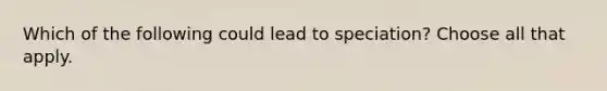 Which of the following could lead to speciation? Choose all that apply.