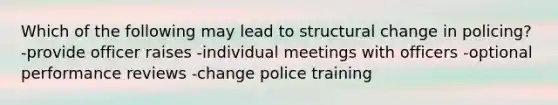 Which of the following may lead to structural change in policing? -provide officer raises -individual meetings with officers -optional performance reviews -change police training