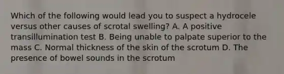 Which of the following would lead you to suspect a hydrocele versus other causes of scrotal swelling? A. A positive transillumination test B. Being unable to palpate superior to the mass C. Normal thickness of the skin of the scrotum D. The presence of bowel sounds in the scrotum