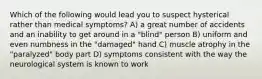 Which of the following would lead you to suspect hysterical rather than medical symptoms? A) a great number of accidents and an inability to get around in a "blind" person B) uniform and even numbness in the "damaged" hand C) muscle atrophy in the "paralyzed" body part D) symptoms consistent with the way the neurological system is known to work