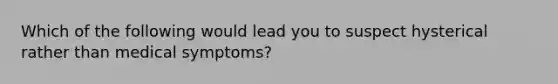 Which of the following would lead you to suspect hysterical rather than medical symptoms?