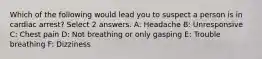 Which of the following would lead you to suspect a person is in cardiac arrest? Select 2 answers. A: Headache B: Unresponsive C: Chest pain D: Not breathing or only gasping E: Trouble breathing F: Dizziness