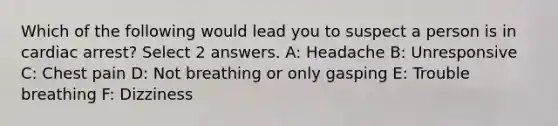 Which of the following would lead you to suspect a person is in cardiac arrest? Select 2 answers. A: Headache B: Unresponsive C: Chest pain D: Not breathing or only gasping E: Trouble breathing F: Dizziness