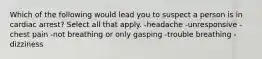 Which of the following would lead you to suspect a person is in cardiac arrest? Select all that apply. -headache -unresponsive -chest pain -not breathing or only gasping -trouble breathing -dizziness
