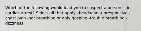 Which of the following would lead you to suspect a person is in cardiac arrest? Select all that apply. -headache -unresponsive -chest pain -not breathing or only gasping -trouble breathing -dizziness