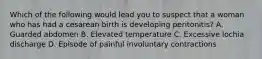 Which of the following would lead you to suspect that a woman who has had a cesarean birth is developing peritonitis? A. Guarded abdomen B. Elevated temperature C. Excessive lochia discharge D. Episode of painful involuntary contractions