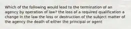 Which of the following would lead to the termination of an agency by operation of law? the loss of a required qualification a change in the law the loss or destruction of the subject matter of the agency the death of either the principal or agent