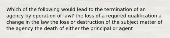 Which of the following would lead to the termination of an agency by operation of law? the loss of a required qualification a change in the law the loss or destruction of the subject matter of the agency the death of either the principal or agent