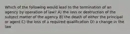 Which of the following would lead to the termination of an agency by operation of law? A) the loss or destruction of the subject matter of the agency B) the death of either the principal or agent C) the loss of a required qualification D) a change in the law