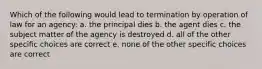 Which of the following would lead to termination by operation of law for an agency: a. the principal dies b. the agent dies c. the subject matter of the agency is destroyed d. all of the other specific choices are correct e. none of the other specific choices are correct