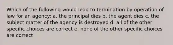 Which of the following would lead to termination by operation of law for an agency: a. the principal dies b. the agent dies c. the subject matter of the agency is destroyed d. all of the other specific choices are correct e. none of the other specific choices are correct