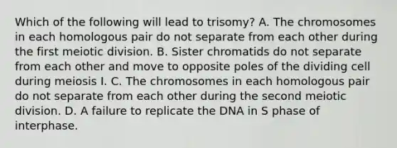 Which of the following will lead to trisomy? A. The chromosomes in each homologous pair do not separate from each other during the first meiotic division. B. Sister chromatids do not separate from each other and move to opposite poles of the dividing cell during meiosis I. C. The chromosomes in each homologous pair do not separate from each other during the second meiotic division. D. A failure to replicate the DNA in S phase of interphase.