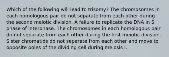 Which of the following will lead to trisomy? The chromosomes in each homologous pair do not separate from each other during the second meiotic division. A failure to replicate the DNA in S phase of interphase. The chromosomes in each homologous pair do not separate from each other during the first meiotic division. Sister chromatids do not separate from each other and move to opposite poles of the dividing cell during meiosis I.