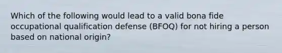 Which of the following would lead to a valid bona fide occupational qualification defense (BFOQ) for not hiring a person based on national origin?