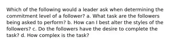 Which of the following would a leader ask when determining the commitment level of a follower? a. What task are the followers being asked to perform? b. How can I best alter the styles of the followers? c. Do the followers have the desire to complete the task? d. How complex is the task?