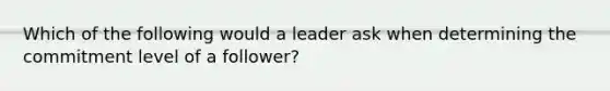 Which of the following would a leader ask when determining the commitment level of a follower?