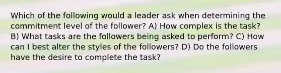 Which of the following would a leader ask when determining the commitment level of the follower? A) How complex is the task? B) What tasks are the followers being asked to perform? C) How can I best alter the styles of the followers? D) Do the followers have the desire to complete the task?