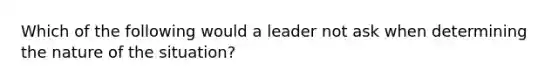 Which of the following would a leader not ask when determining the nature of the situation?