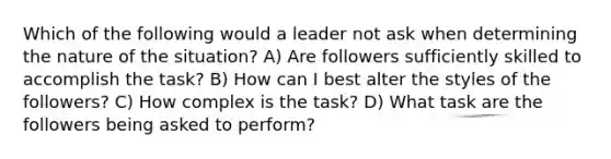 Which of the following would a leader not ask when determining the nature of the situation? A) Are followers sufficiently skilled to accomplish the task? B) How can I best alter the styles of the followers? C) How complex is the task? D) What task are the followers being asked to perform?