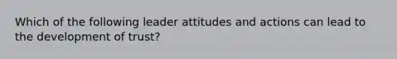 Which of the following leader attitudes and actions can lead to the development of trust?