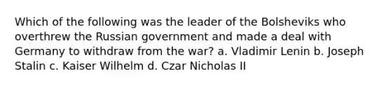 Which of the following was the leader of the Bolsheviks who overthrew the Russian government and made a deal with Germany to withdraw from the war? a. Vladimir Lenin b. Joseph Stalin c. Kaiser Wilhelm d. Czar Nicholas II