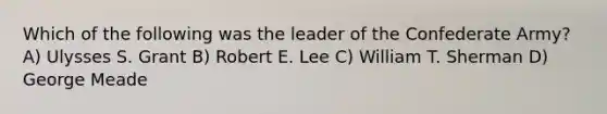 Which of the following was the leader of the Confederate Army? A) Ulysses S. Grant B) Robert E. Lee C) William T. Sherman D) George Meade