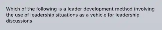 Which of the following is a leader development method involving the use of leadership situations as a vehicle for leadership discussions