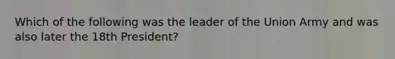 Which of the following was the leader of the Union Army and was also later the 18th President?