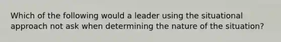 Which of the following would a leader using the situational approach not ask when determining the nature of the situation?