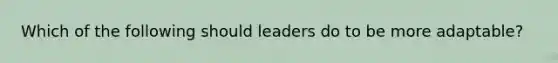 Which of the following should leaders do to be more adaptable?